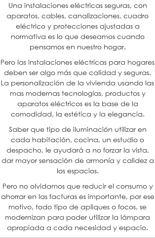Una instalaciones eléctricas seguras, con aparatos, cables, canalizaciones, cuadro eléctrico y protecciones ajustadas a normativa es lo que deseamos cuando pensamos en nuestro hogar. Pero las instalaciones eléctricas para hogares deben ser algo más que calidad y seguras. La personalización de la vivienda usando las mas modernas tecnologías, productos y aparatos eléctricos es la base de la comodidad, la estética y la elegancia. Saber que tipo de iluminación utilizar en cada habitación, cocina, un estudio o despacho, le ayudará a no forzar la vista, dar mayor sensación de armonía y calidez a los espacios. Pero no olvidamos que reducir el consumo y ahorrar en las facturas es importante, por ese motivo, todo tipo de apliques o focos, se modernizan para poder utilizar la lámpara apropiada a cada necesidad y espacio.